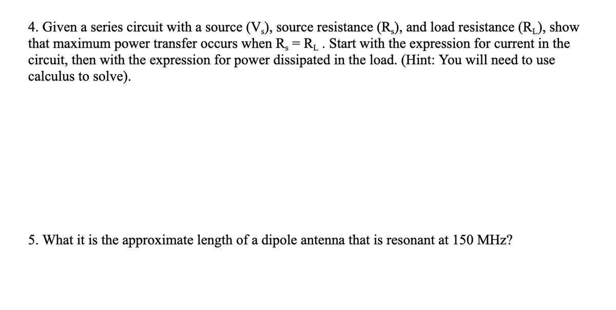4. Given a series circuit with a source (V.), source resistance (R$), and load resistance (R₁), show
that maximum power transfer occurs when R. = R₁ . Start with the expression for current in the
circuit, then with the expression for power dissipated in the load. (Hint: You will need to use
calculus to solve).
5. What it is the approximate length of a dipole antenna that is resonant at 150 MHz?