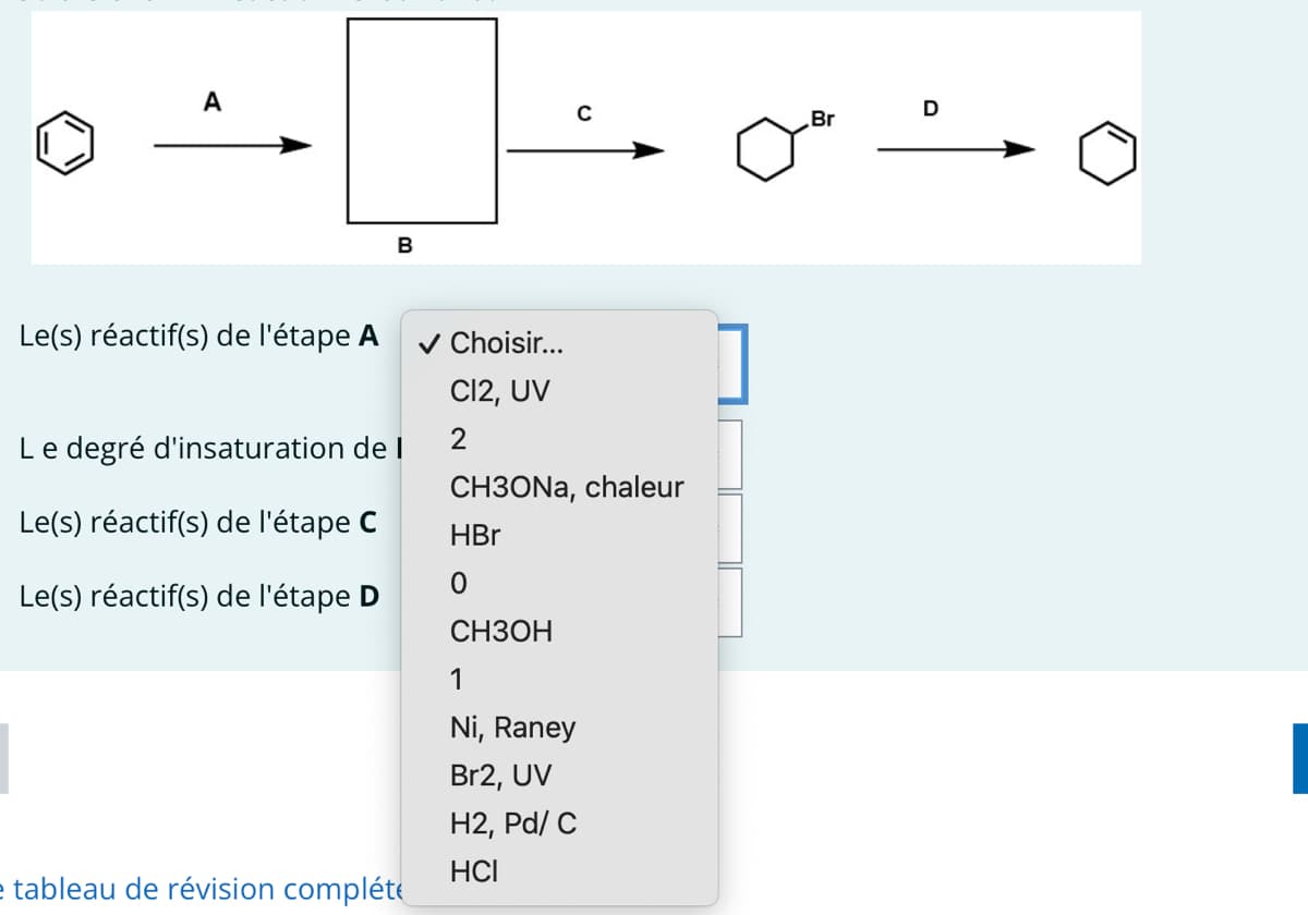 A
Le(s) réactif(s) de l'étape A
B
Le degré d'insaturation de I
Le(s) réactif(s) de l'étape C
Le(s) réactif(s) de l'étape D
e tableau de révision compléte
✓ Choisir...
Cl2, UV
2
C
CH3ONa, chaleur
HBr
0
CH3OH
1
Ni, Raney
Br2, UV
H2, Pd/C
HCI
Br
D