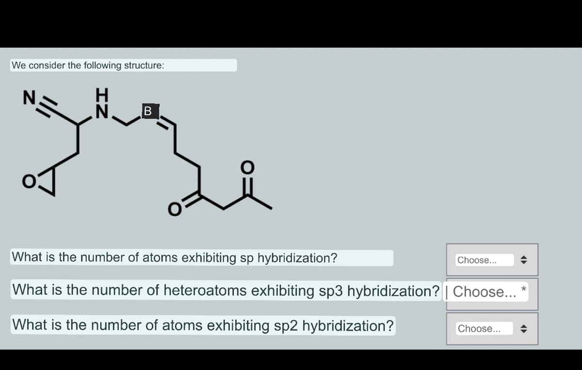 We consider the following structure:
ZI
B
요
What is the number of atoms exhibiting sp hybridization?
What is the number of heteroatoms exhibiting sp3 hybridization? | Choose...
What is the number of atoms exhibiting sp2 hybridization?
Choose...
Choose...
¶