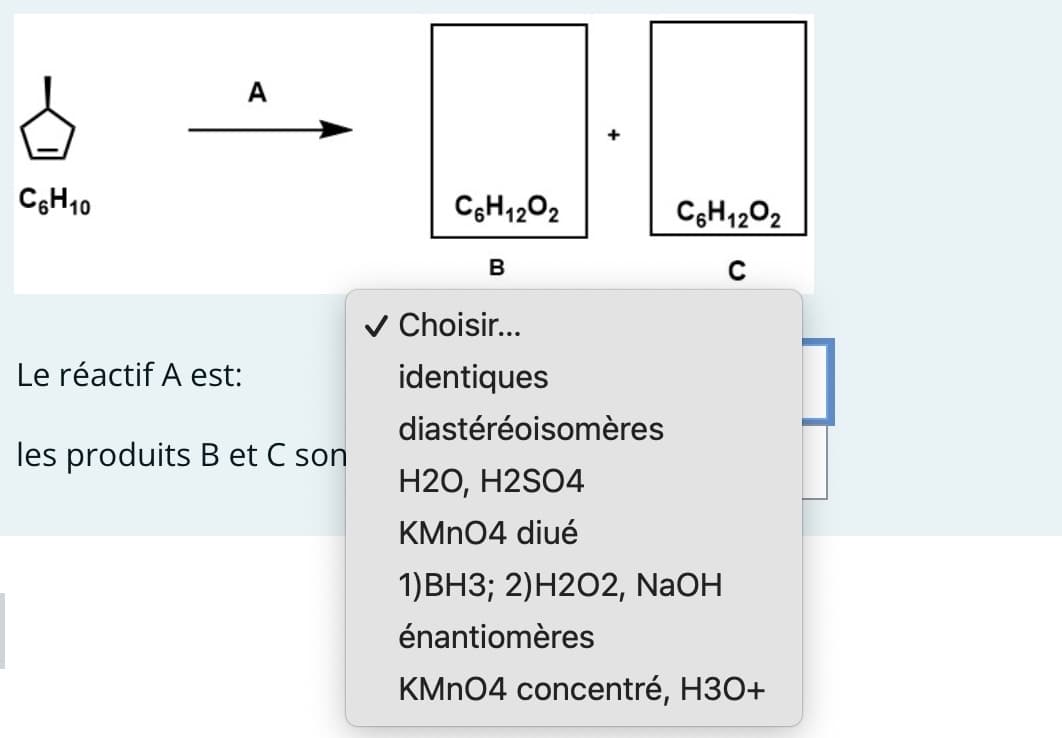 C6H10
Le réactif A est:
A
les produits B et C son
C6H12O2
B
✓ Choisir...
identiques
C6H12O2
с
diastéréoisomères
H2O, H2SO4
KMnO4 diué
1)BH3; 2) H2O2, NaOH
énantiomères
KMnO4 concentré, H3O+