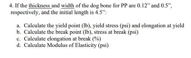 4. If the thickness and width of the dog bone for PP are 0.12" and 0.5",
respectively, and the initial length is 4.5":
a. Calculate the yield point (lb), yield stress (psi) and elongation at yield
b. Calculate the break point (lb), stress at break (psi)
c. Calculate elongation at break (%)
d. Calculate Modulus of Elasticity (psi)

