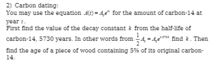2) Carbon dating:
You may use the equation A(t) = 4e" for the amount of carbon-14 at
year :.
First find the value of the decay constant k from the half-life of
carbon-14, 5730 years. In other words from 4 = A,e*** find k. Then
find the age of a piece of wood containing 5% of its original carbon-
14.
