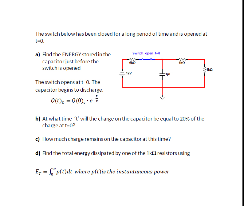 The switch below has been closed for a long period of time and is opened at
t=0.
Switch_open_t=0
a) Find the ENERGY stored in the
capacitor just before the
switch is opened
6kn
1ka
1kQ
12V
:1pF
The switch opens at t=0. The
capacitor begins to discharge.
t
Q(t)c = Q(0). · ei
b) At what time 't will the charge on the capacitor be equal to 20% of the
charge at t=0?
c) How much charge remains on the capacitor at this time?
d) Find the total energy dissipated by one of the 1k2 resistors using
E, = S p(t)dt where p(t)is the instantaneous power
