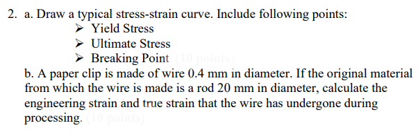 2. a. Draw a typical stress-strain curve. Include following points:
Yield Stress
Ultimate Stress
Breaking Point
b. A paper clip is made of wire 0.4 mm in diameter. If the original material
from which the wire is made is a rod 20 mm in diameter, calculate the
engineering strain and true strain that the wire has undergone during
processing.
