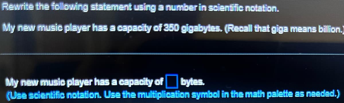 Rewrite the following statement using a number in scientific notation.
My new music player has a capacity of 350 gigabytes. (Recall that giga means billion.]
My new music player has a capacity of bytes.
(Use scientific notation. Use the multiplication symbol in the math palette as needed.)
