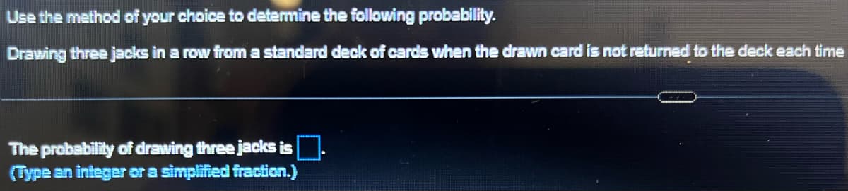 Use the method of your choice to determine the following probability.
Drawing three jacks in a row from a standard deck of cards when the drawn card is not returned to the deck each time
The probability of drawing three jacks is
(Type an integer or a simplified fraction.)