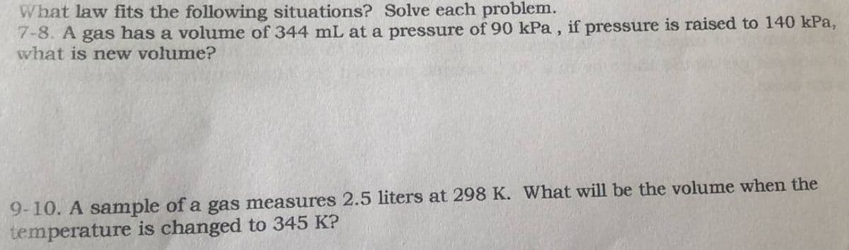 What law fits the following situations? Solve each problem.
7-8. A gas has a volume of 344 mL at a pressure of 90 kPa, if pressure is raised to 140 kPa,
what is new volume?
9-10. A sample of a gas measures 2.5 liters at 298 K. What will be the volume when the
temperature is changed to 345 K?