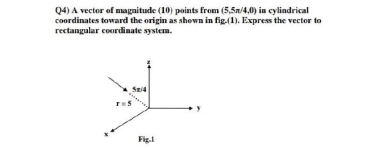 Q4) A vector of magnitude (10) points from (5,5a/4,0) in cylindrical
coordinates toward the origin as shown in fig.(1). Express the vector to
rectangular coordinate system.
5n/4
r=5
Fig.1
