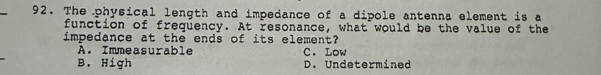 92. The physical length and impedance of a dipole antenna element is a
function of frequency. At resonance, what would be the value of the
impedance at the ends of its element?
A. Immeasurable
C. Low
B. High
D. Undetermined