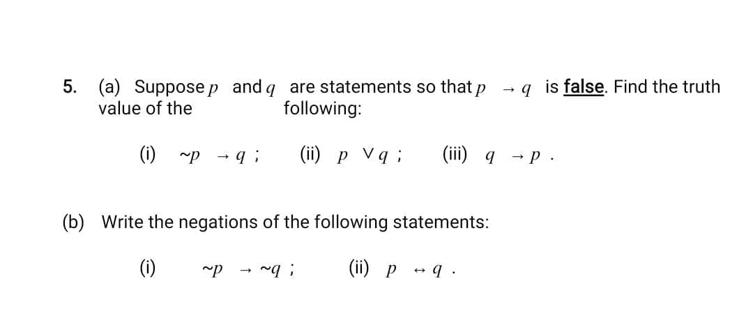 5. (a) Suppose p and q are statements so that p
value of the
following:
(i) ~P
qi (ii) p Vq; (iii) q
(b) Write the negations of the following statements:
(i)
(ii) p
~P ~q;
→ 9.
->
qis false. Find the truth
→ P.