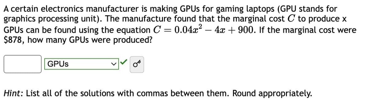 A certain electronics manufacturer is making GPUs for gaming laptops (GPU stands for
graphics processing unit). The manufacture found that the marginal cost C to produce x
GPUs can be found using the equation C = 0.04x² - 4x + 900. If the marginal cost were
$878, how many GPUs were produced?
GPUs
Hint: List all of the solutions with commas between them. Round appropriately.