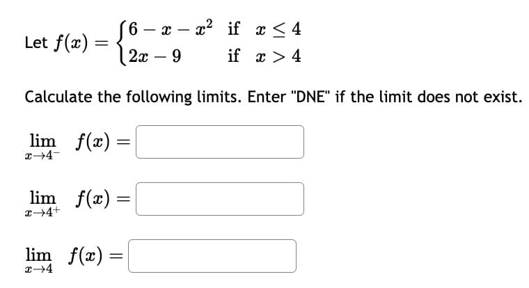 Let f(x) =
6 - x - x² if x <≤ 4
-
2x - 9
if x > 4
Calculate the following limits. Enter "DNE" if the limit does not exist.
lim f(x) =
x→4-
lim f(x) =
x→4+
lim_ f(x) =
x→4