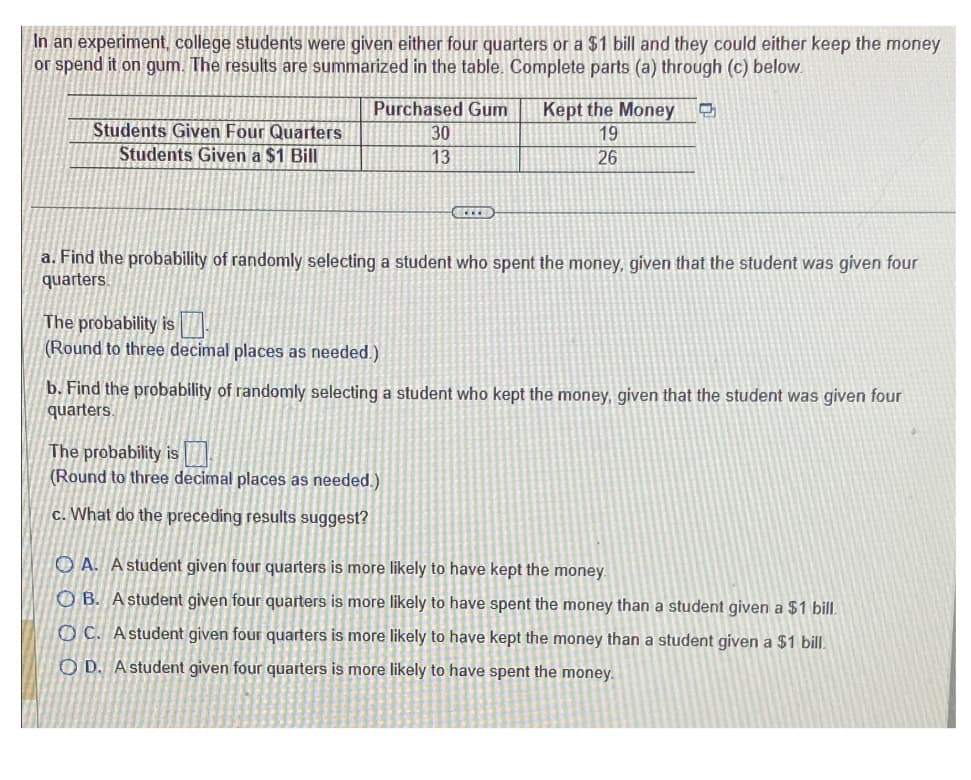 In an experiment, college students were given either four quarters or a $1 bill and they could either keep the money
or spend it on gum. The results are summarized in the table. Complete parts (a) through (c) below.
Students Given Four Quarters
Students Given a $1 Bill
Purchased Gum
30
Kept the Money
19
13
26
a. Find the probability of randomly selecting a student who spent the money, given that the student was given four
quarters.
The probability is
(Round to three decimal places as needed.)
b. Find the probability of randomly selecting a student who kept the money, given that the student was given four
quarters.
The probability is
(Round to three decimal places as needed.)
c. What do the preceding results suggest?
OA. A student given four quarters is more likely to have kept the money.
OB. A student given four quarters is more likely to have spent the money than a student given a $1 bill.
OC. A student given four quarters is more likely to have kept the money than a student given a $1 bill.
OD. A student given four quarters is more likely to have spent the money.