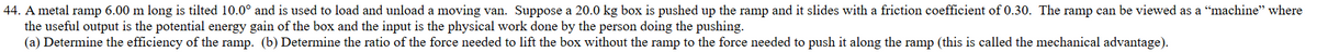 44. A metal ramp 6.00 m long is tilted 10.0° and is used to load and unload a moving van. Suppose a 20.0 kg box is pushed up the ramp and it slides with a friction coefficient of 0.30. The ramp can be viewed as a "machine" where
the useful output is the potential energy gain of the box and the input is the physical work done by the person doing the pushing.
(a) Determine the efficiency of the ramp. (b) Determine the ratio of the force needed to lift the box without the ramp to the force needed to push it along the ramp (this is called the mechanical advantage).