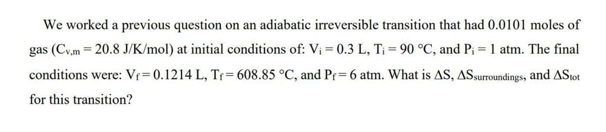 We worked a previous question on an adiabatic irreversible transition that had 0.0101 moles of
gas (Cv,m = 20.8 J/K/mol) at initial conditions of: V₁ = 0.3 L, Ti = 90 °C, and P₁ = 1 atm. The final
conditions were: Vf=0.1214 L, Tf= 608.85 °C, and Pf= 6 atm. What is AS, AS surroundings, and AStot
for this transition?