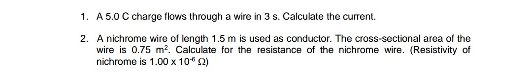 1. A 5.0 C charge flows through a wire in 3 s. Calculate the current.
2. A nichrome wire of length 1.5 m is used as conductor. The cross-sectional area of the
wire is 0.75 m2. Calculate for the resistance of the nichrome wire. (Resistivity of
nichrome is 1.00 x 106 2)

