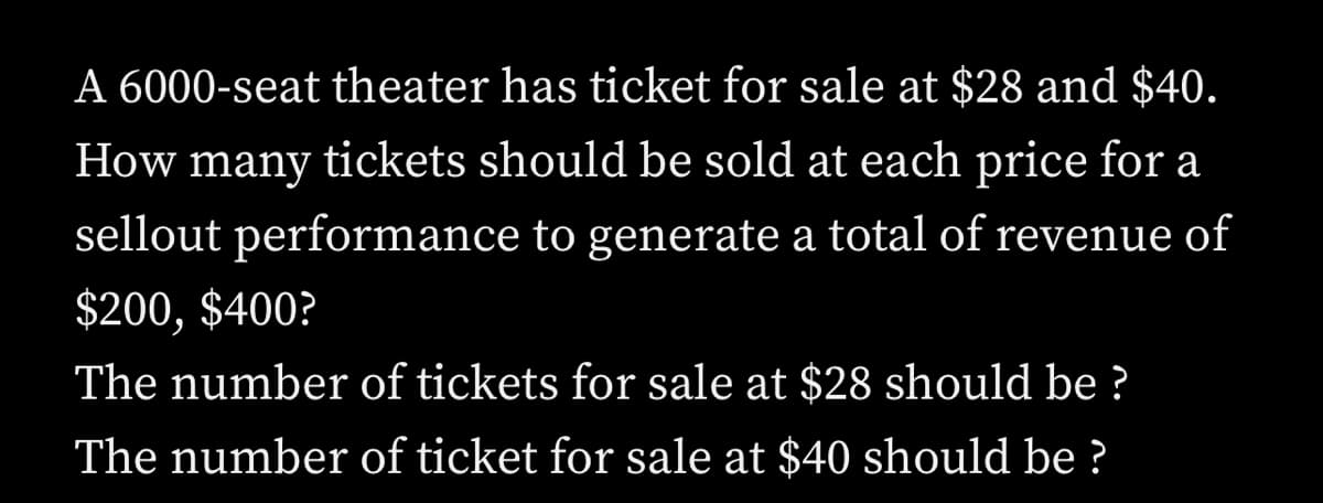 A 6000-seat theater has ticket for sale at $28 and $40.
How many tickets should be sold at each price for a
sellout performance to generate a total of revenue of
$200, $400?
The number of tickets for sale at $28 should be ?
The number of ticket for sale at $40 should be ?
