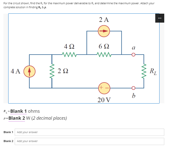 For the circuit shown, find the R, for the maximum power deliverable to R and determine the maximum power. Attach your
complete solution in finding RL & p.
2 A
4Ω
6Ω
a
4 A
2Ω
R1
b
20 V
R_=Blank 1 ohms
p=Blank 2 W (2 decimal places)
Blank 1 Add your answer
Blank 2
Add your answer
