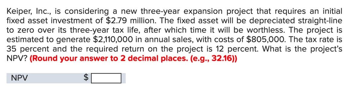Keiper, Inc., is considering a new three-year expansion project that requires an initial
fixed asset investment of $2.79 million. The fixed asset will be depreciated straight-line
to zero over its three-year tax life, after which time it will be worthless. The project is
estimated to generate $2,110,000 in annual sales, with costs of $805,000. The tax rate is
35 percent and the required return on the project is 12 percent. What is the project's
NPV? (Round your answer to 2 decimal places. (e.g., 32.16))
NPV