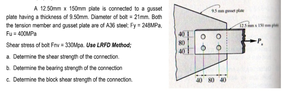 A 12.50mm x 150mm plate is connected to a gusset
9.5 mm gusset plate
plate having a thickness of 9.50mm. Diameter of bolt = 21mm. Both
the tension member and gusset plate are of A36 steel; Fy = 248MPA,
Fu = 400MPA
12.5 mm x 150 mm plate
40
80
Shear stress of bolt Fnv = 330Mpa. Use LRFD Method;
40
a. Determine the shear strength of the connection.
b. Determine the bearing strength of the connection
c. Determine the block shear strength of the connection.
40 80 40
