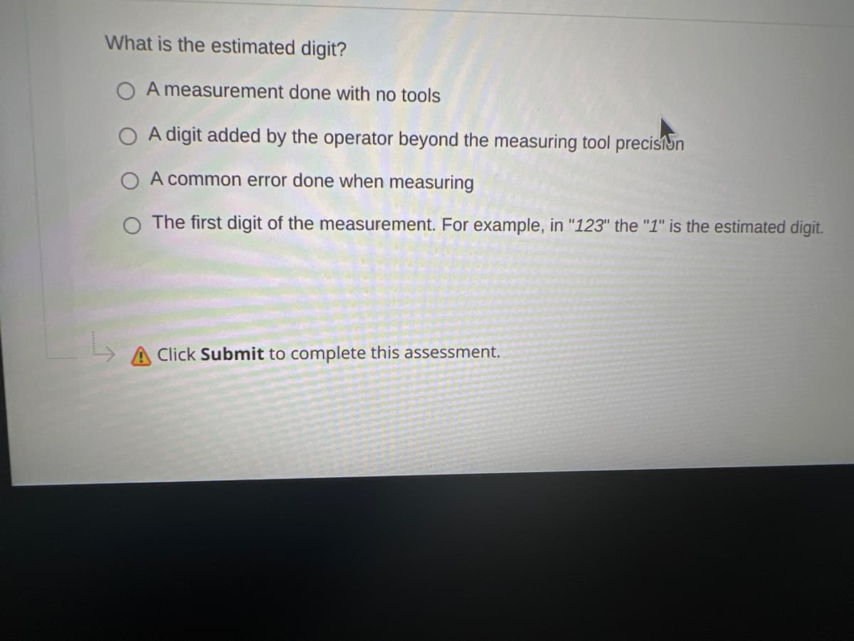 What is the estimated digit?
A measurement done with no tools
O A digit added by the operator beyond the measuring tool precision
O A common error done when measuring
O The first digit of the measurement. For example, in "123" the "1" is the estimated digit.
A Click Submit to complete this assessment.
