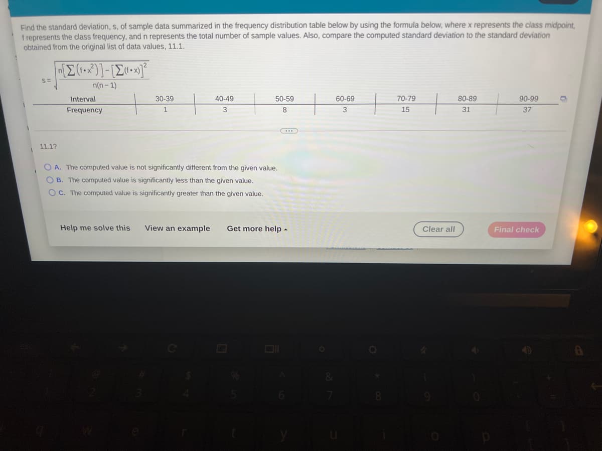 Find the standard deviation, s, of sample data summarized in the frequency distribution table below by using the formula below, where x represents the class midpoint,
f represents the class frequency, and n represents the total number of sample values. Also, compare the computed standard deviation to the standard deviation
obtained from the original list of data values, 11.1.
S=
n(n - 1)
Interval
30-39
40-49
50-59
60-69
70-79
80-89
90-99
Frequency
1
3
3
15
31
37
11.1?
O A. The computed value is not significantly different from the given value.
O B. The computed value is significantly less than the given value.
OC. The computed value is significantly greater than the given value.
Help me solve this
View an example
Get more help -
Clear all
Final check

