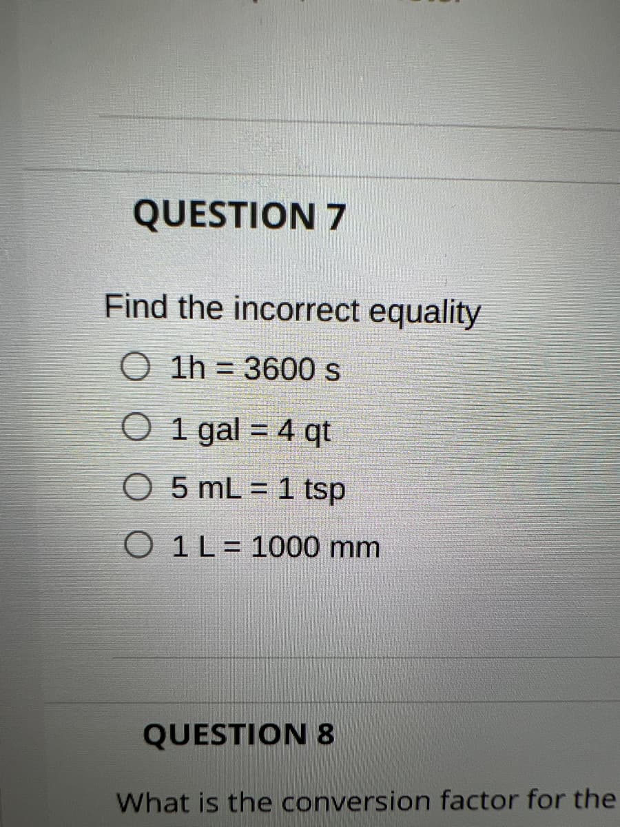 QUESTION 7
Find the incorrect equality
O 1h = 3600 s
O 1 gal = 4 qt
%3D
O 5 mL = 1 tsp
%3D
O 1L= 1000 mm
QUESTION 8
What is the conversion factor for the
