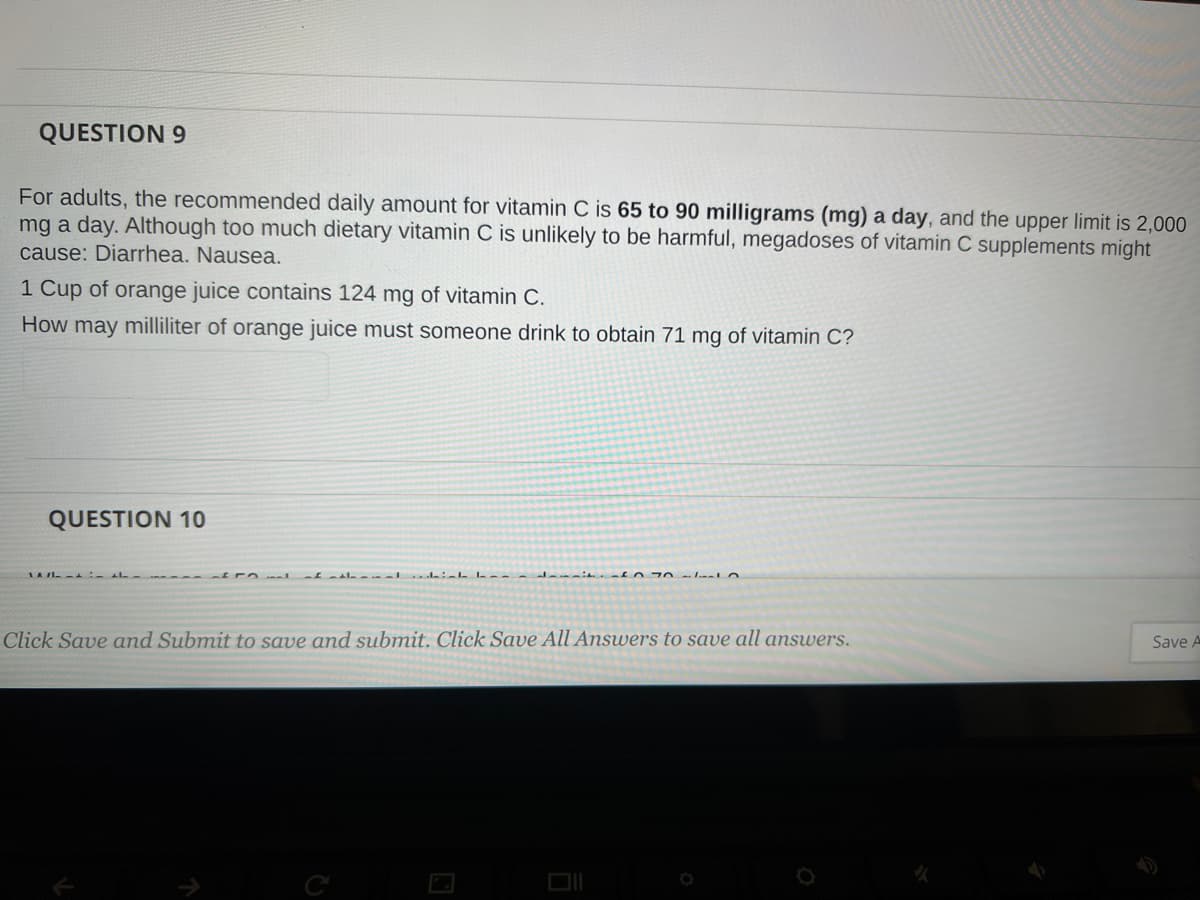 QUESTION 9
For adults, the recommended daily amount for vitamin C is 65 to 90 milligrams (mg) a day, and the upper limit is 2,000
mg a day. Although too much dietary vitamin C is unlikely to be harmful, megadoses of vitamin C supplements might
cause: Diarrhea. Nausea.
1 Cup of orange juice contains 124 mg of vitamin C.
How may milliliter of orange juice must someone drink to obtain 71 mg of vitamin C?
QUESTION 10
LAI -
Click Save and Submit to save and submit. Click Save All Answers to save all answers.
Save A
