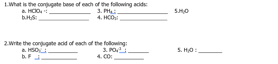 1. What is the conjugate base of each of the following acids:
a. HCIO4 -:
b.H₂S:
3. PH4 :
4. HCO3:
2.Write the conjugate acid of each of the following:
a. HSO3:
3. PO4³:
b. F
4. CO:
5.H₂O
5. H₂O: