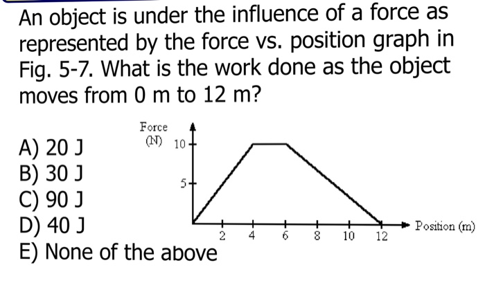 An object is under the influence of a force as
represented by the force vs. position graph in
Fig. 5-7. What is the work done as the object
moves from 0 m to 12 m?
A) 20 J
Force
(N) 10+
B) 30 J
5.
C) 90 J
D) 40 J
Position (m)
2
4
8 10 12
E) None of the above