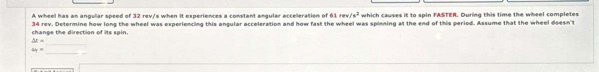 A wheel has an angular speed of 32 rev/s when it experiences a constant angular acceleration of 61 rev/s² which causes it to spin FASTER. During this time the wheel completes
34 rev. Determine how long the wheel was experiencing this angular acceleration and how fast the wheel was spinning at the end of this period. Assume that the wheel doesn't
change the direction of its spin.
At =
Wp =