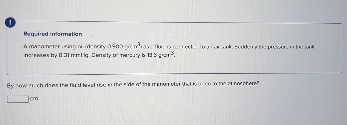 !
Required information
A manometer using oil (density 0.900 g/cm³) as a fluid is connected to an air tank. Suddenly the pressure in the tank
increases by 8.31 mmHg. Density of mercury is 13.6 g/cm³.
By how much does the fluid level rise in the side of the manometer that is open to the atmosphere?
cm