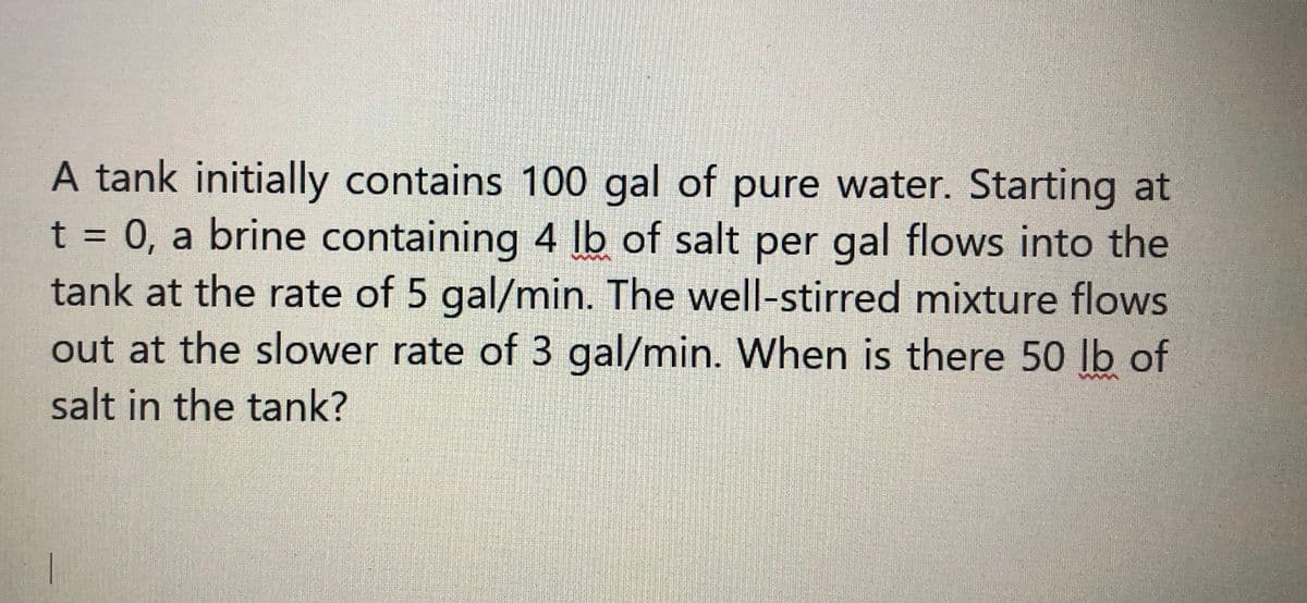 A tank initially contains 100 gal of pure water. Starting at
t = 0, a brine containing 4 lb of salt per gal flows into the
tank at the rate of 5 gal/min. The well-stirred mixture flows
out at the slower rate of 3 gal/min. When is there 50 lb of
%3D
salt in the tank?
