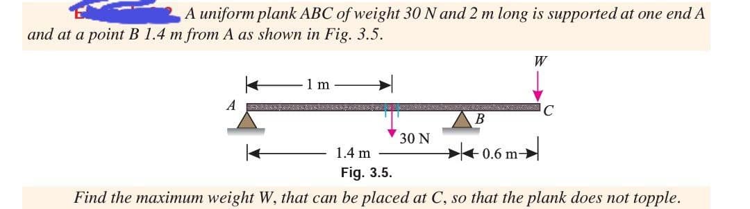 A uniform plank ABC of weight 30 N and 2 m long is supported at one end A
and at a point B 1.4 m from A as shown in Fig. 3.5.
W
1 m
A
В
30 N
1.4 m
0.6 m
Fig. 3.5.
Find the maximum weight W, that can be placed at C, so that the plank does not topple.
