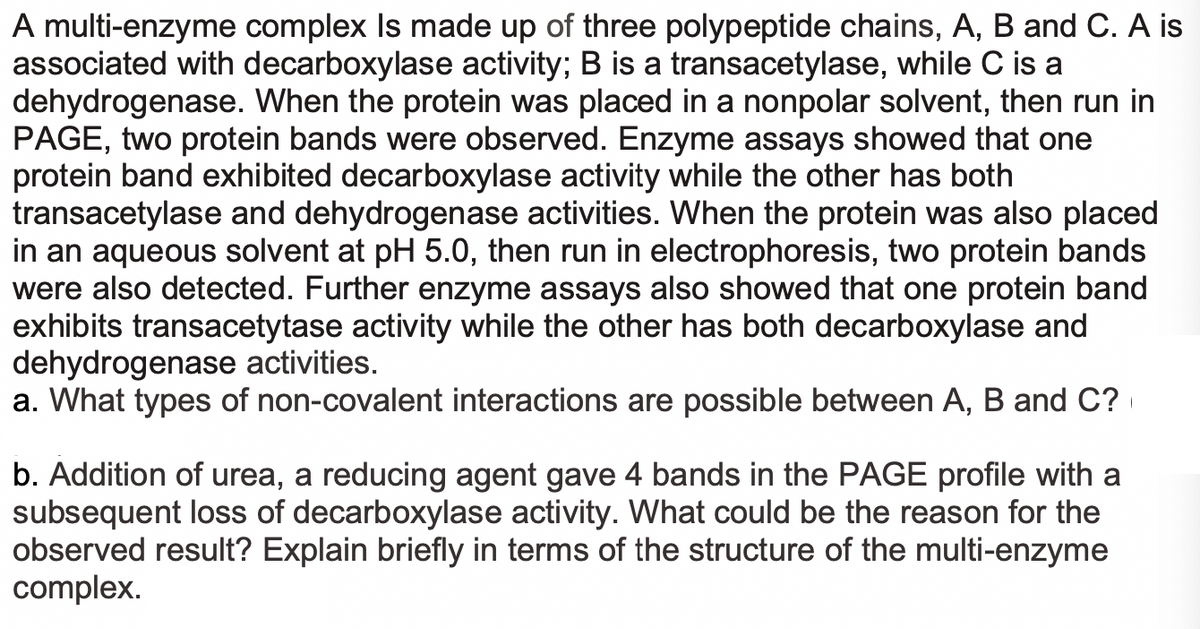 A multi-enzyme complex Is made up of three polypeptide chains, A, B and C. A is
associated with decarboxylase activity; B is a transacetylase, while C is a
dehydrogenase. When the protein was placed in a nonpolar solvent, then run in
PAGE, two protein bands were observed. Enzyme assays showed that one
protein band exhibited decarboxylase activity while the other has both
transacetylase and dehydrogenase activities. When the protein was also placed
in an aqueous solvent at pH 5.0, then run in electrophoresis, two protein bands
were also detected. Further enzyme assays also showed that one protein band
exhibits transacetytase activity while the other has both decarboxylase and
dehydrogenase activities.
a. What types of non-covalent interactions are possible between A, B and C?
b. Addition of urea, a reducing agent gave 4 bands in the PAGE profile with a
subsequent loss of decarboxylase activity. What could be the reason for the
observed result? Explain briefly in terms of the structure of the multi-enzyme
complex.

