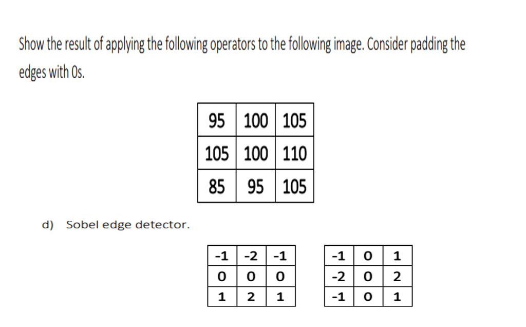Show the result of applying the following operators to the following image. Consider padding the
edges with Os.
95 100 105
105 100 110
85 95 105
d) Sobel edge detector.
-1
-2
-1
-1
0 1
-2
2
2
1
-1
1
