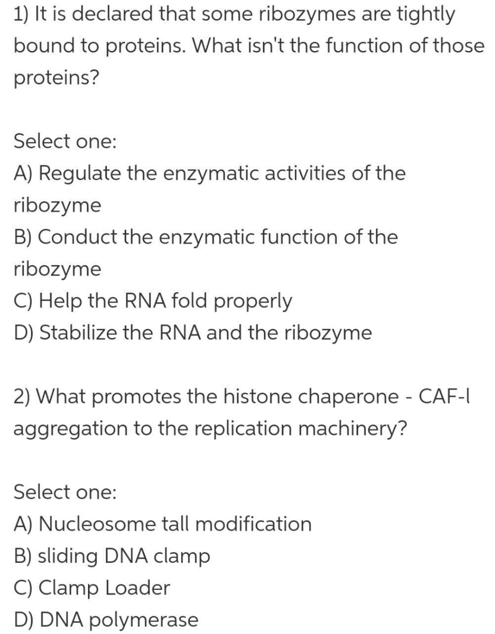 1) It is declared that some ribozymes are tightly
bound to proteins. What isn't the function of those
proteins?
Select one:
A) Regulate the enzymatic activities of the
ribozyme
B) Conduct the enzymatic function of the
ribozyme
C) Help the RNA fold properly
D) Stabilize the RNA and the ribozyme
2) What promotes the histone chaperone - CAF-I
aggregation to the replication machinery?
Select one:
A) Nucleosome tall modification
B) sliding DNA clamp
C) Clamp Loader
D) DNA polymerase
