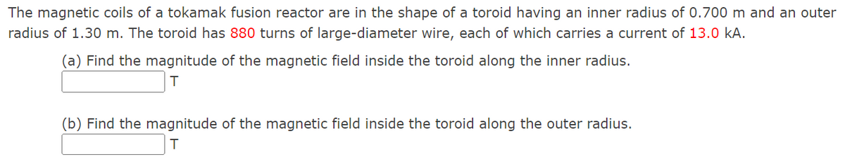 The magnetic coils of a tokamak fusion reactor are in the shape of a toroid having an inner radius of 0.700 m and an outer
radius of 1.30 m. The toroid has 880 turns of large-diameter wire, each of which carries a current of 13.0 kA.
(a) Find the magnitude of the magnetic field inside the toroid along the inner radius.
(b) Find the magnitude of the magnetic field inside the toroid along the outer radius.