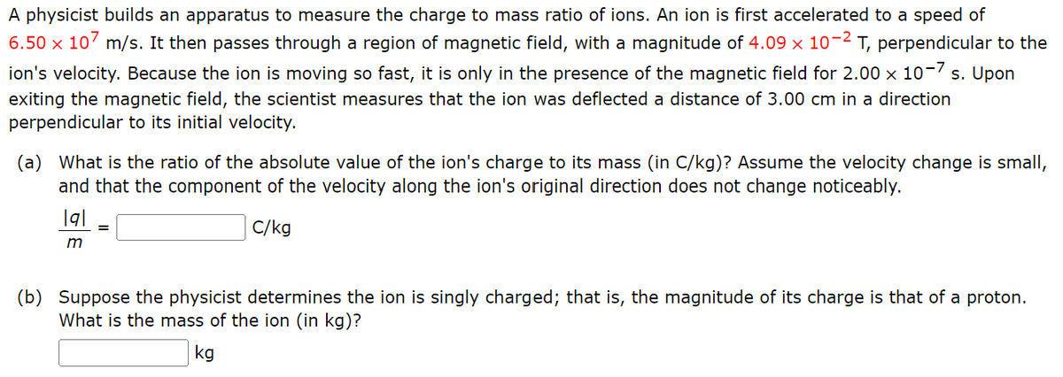 A physicist builds an apparatus to measure the charge to mass ratio of ions. An ion is first accelerated to a speed of
6.50 x 107 m/s. It then passes through a region of magnetic field, with a magnitude of 4.09 × 10-² T, perpendicular to the
ion's velocity. Because the ion is moving so fast, it is only in the presence of the magnetic field for 2.00 x 10-7 s. Upon
exiting the magnetic field, the scientist measures that the ion was deflected a distance of 3.00 cm in a direction
perpendicular to its initial velocity.
(a) What is the ratio of the absolute value of the ion's charge to its mass (in C/kg)? Assume the velocity change is small,
and that the component of the velocity along the ion's original direction does not change noticeably.
C/kg
|q|
m
=
(b) Suppose the physicist determines the ion is singly charged; that is, the magnitude of its charge is that of a proton.
What is the mass of the ion (in kg)?
kg