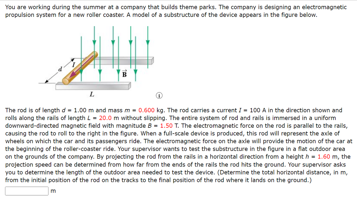 You are working during the summer at a company that builds theme parks. The company is designing an electromagnetic
propulsion system for a new roller coaster. A model of a substructure of the device appears in the figure below.
L
m
B
i
The rod is of length d = 1.00 m and mass m = 0.600 kg. The rod carries a current I = 100 A in the direction shown and
rolls along the rails of length L = 20.0 m without slipping. The entire system of rod and rails is immersed in a uniform
downward-directed magnetic field with magnitude B = 1.50 T. The electromagnetic force on the rod is parallel to the rails,
causing the rod to roll to the right in the figure. When a full-scale device is produced, this rod will represent the axle of
wheels on which the car and its passengers ride. The electromagnetic force on the axle will provide the motion of the car at
the beginning of the roller-coaster ride. Your supervisor wants to test the substructure in the figure in a flat outdoor area
on the grounds of the company. By projecting the rod from the rails in a horizontal direction from a height h = 1.60 m, the
projection speed can be determined from how far from the ends of the rails the rod hits the ground. Your supervisor asks
you to determine the length of the outdoor area needed to test the device. (Determine the total horizontal distance, in m,
from the initial position of the rod on the tracks to the final position of the rod where it lands on the ground.)