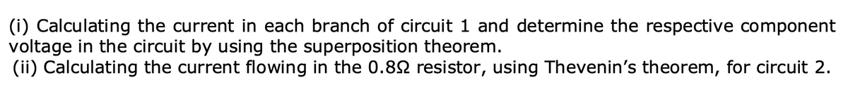 (i) Calculating the current in each branch of circuit 1 and determine the respective component
voltage in the circuit by using the superposition theorem.
(ii) Calculating the current flowing in the 0.82 resistor, using Thevenin's theorem, for circuit 2.

