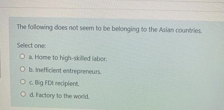 The following does not seem to be belonging to the Asian countries.
Select one:
O a. Home to high-skilled labor.
O b. Inefficient entrepreneurs.
O c. Big FDI recipient.
O d. Factory to the world.

