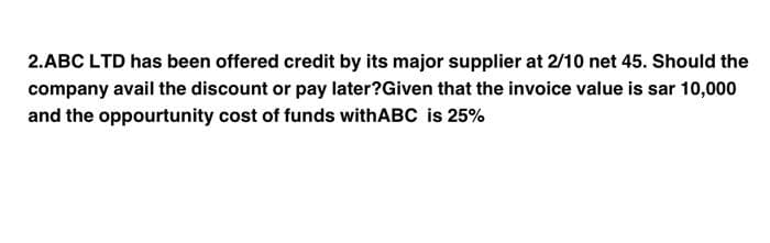 2.ABC LTD has been offered credit by its major supplier at 2/10 net 45. Should the
company avail the discount or pay later?Given that the invoice value is sar 10,000
and the opportunity cost of funds withABC is 25%