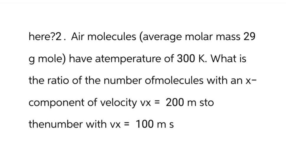 here?2. Air molecules (average molar mass 29
g mole) have atemperature of 300 K. What is
the ratio of the number ofmolecules with an x-
component of velocity vx = 200 m sto
thenumber with vx = 100 m s