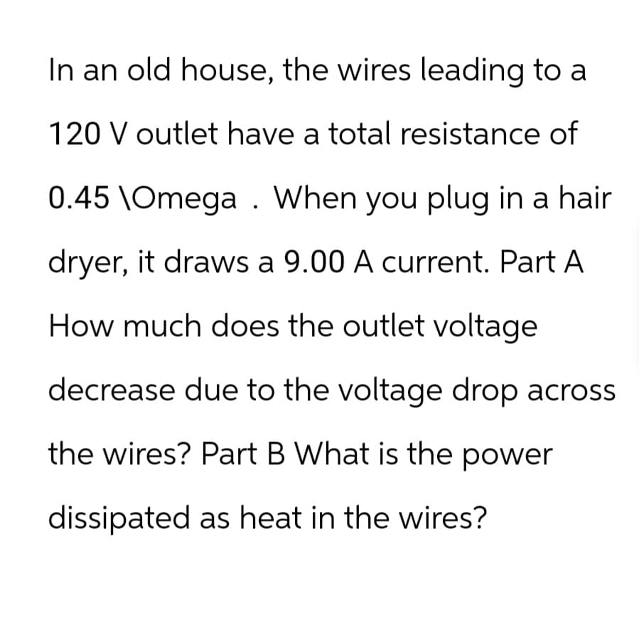 In an old house, the wires leading to a
120 V outlet have a total resistance of
0.45 \Omega When you plug in a hair
dryer, it draws a 9.00 A current. Part A
How much does the outlet voltage
decrease due to the voltage drop across
the wires? Part B What is the power
dissipated as heat in the wires?