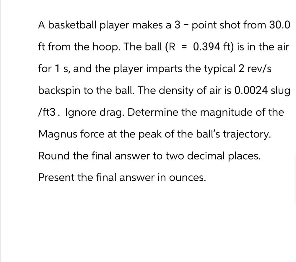 A basketball player makes a 3 - point shot from 30.0
ft from the hoop. The ball (R = 0.394 ft) is in the air
for 1 s, and the player imparts the typical 2 rev/s
backspin to the ball. The density of air is 0.0024 slug
/ft3. Ignore drag. Determine the magnitude of the
Magnus force at the peak of the ball's trajectory.
Round the final answer to two decimal places.
Present the final answer in ounces.