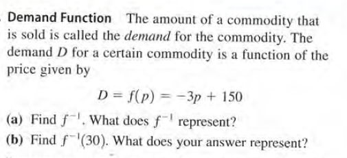 Demand Function The amount of a commodity that
is sold is called the demand for the commodity. The
demand D for a certain commodity is a function of the
price given by
D = f(p) = -3p + 150
(a) Find f.What does f represent?
(b) Find f(30). What does your answer represent?
