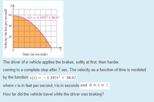 -L.1971+38.67
Time (in seconds)
The driver of a vehicle applies the brakes, softly at first, then harder,
coming to a complete stop after 7 sec. The velocity as a function of time is modeled
by the function v(t) = -1.197t² + 58.67,.
where v is in feet per second, t is in seconds and 0sis 7.
How far did the vehicle travel while the driver was braking?
Velocity (in feet per second)
