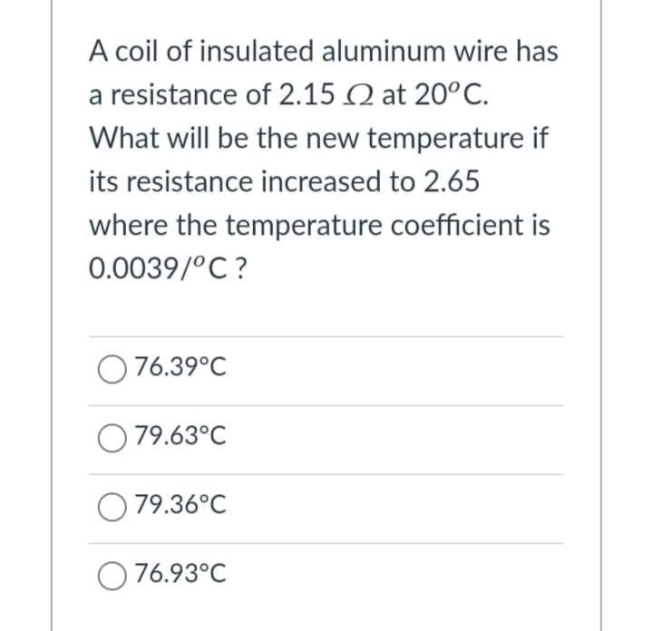 A coil of insulated aluminum wire has
a resistance of 2.15 Q at 20°C.
What will be the new temperature if
its resistance increased to 2.65
where the temperature coefficient is
0.0039/°C ?
O76.39°C
O 79.63°C
O 79.36°C
O 76.93°C
