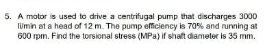 5. A motor is used to drive a centrifugal pump that discharges 3000
li/min at a head of 12 m. The pump efficiency is 70% and running at
600 rpm. Find the torsional stress (MPa) if shaft diameter is 35 mm.
